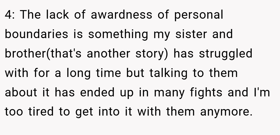 4: The lack of awardness of personal boundaries is something my sister and brother(that's another story) has struggled with for a long time but talking to them about it has ended up in many fights and I'm too tired to get into it with them anymore.