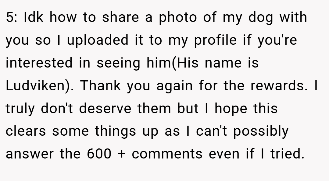 5: Idk how to share a photo of my dog with you so I uploaded it to my profile if you're interested in seeing him(His name is Ludviken). Thank you again for the rewards. I truly don't deserve them but I hope this clears some things up as I can't possibly answer the 600 + comments even if I tried.