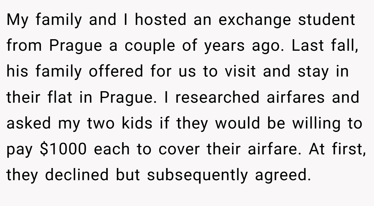 My family and I hosted an exchange student from Prague a couple of years ago. Last fall, his family offered for us to visit and stay in their flat in Prague. I researched airfares and asked my two kids if they would be willing to pay $1000 each to cover their airfare. At first, they declined but subsequently agreed.
