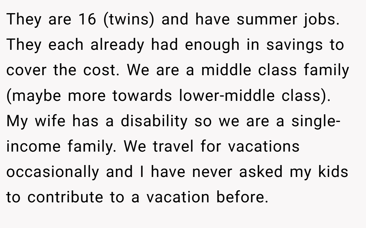 They are 16 (twins) and have summer jobs. They each already had enough in savings to cover the cost. We are a middle class family (maybe more towards lower-middle class). My wife has a disability so we are a single-income family. We travel for vacations occasionally and I have never asked my kids to contribute to a vacation before.