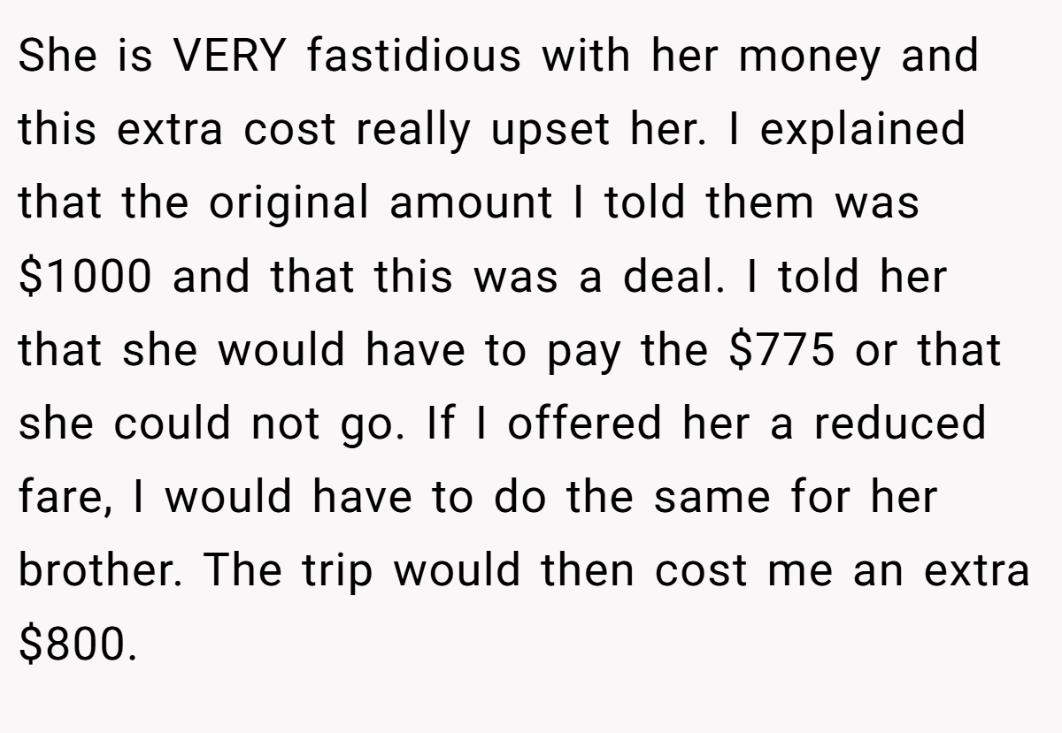 She is VERY fastidious with her money and this extra cost really upset her. I explained that the original amount I told them was $1000 and that this was a deal. I told her that she would have to pay the $775 or that she could not go. If I offered her a reduced fare, I would have to do the same for her brother. The trip would then cost me an extra $800.