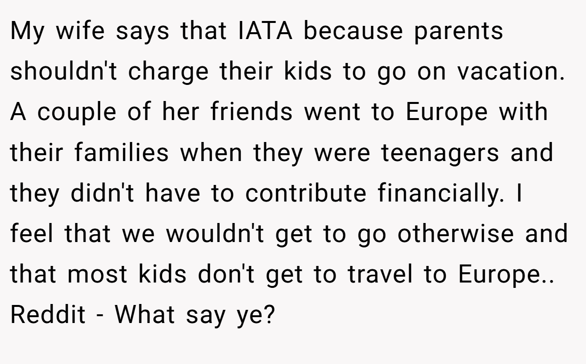 My wife says that IATA because parents shouldn't charge their kids to go on vacation. A couple of her friends went to Europe with their families when they were teenagers and they didn't have to contribute financially. I feel that we wouldn't get to go otherwise and that most kids don't get to travel to Europe.. Reddit - What say ye?