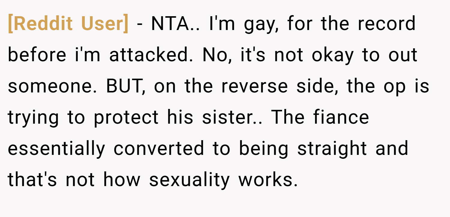 [Reddit User] − NTA.. I'm gay, for the record before i'm attacked. No, it's not okay to out someone. BUT, on the reverse side, the op is trying to protect his sister.. The fiance essentially converted to being straight and that's not how sexuality works.