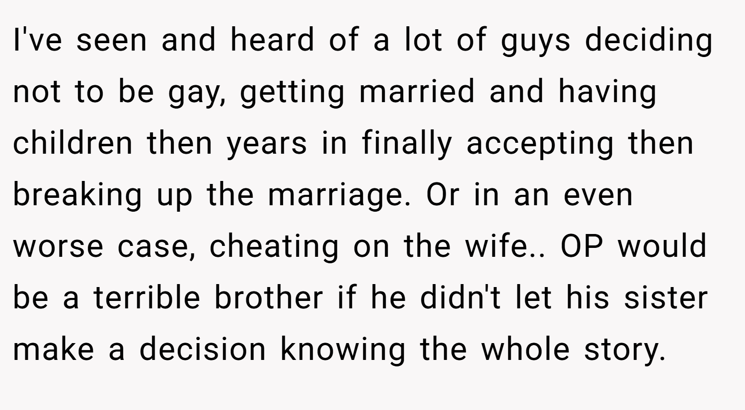 I've seen and heard of a lot of guys deciding not to be gay, getting married and having children then years in finally accepting then breaking up the marriage. Or in an even worse case, cheating on the wife.. OP would be a terrible brother if he didn't let his sister make a decision knowing the whole story.