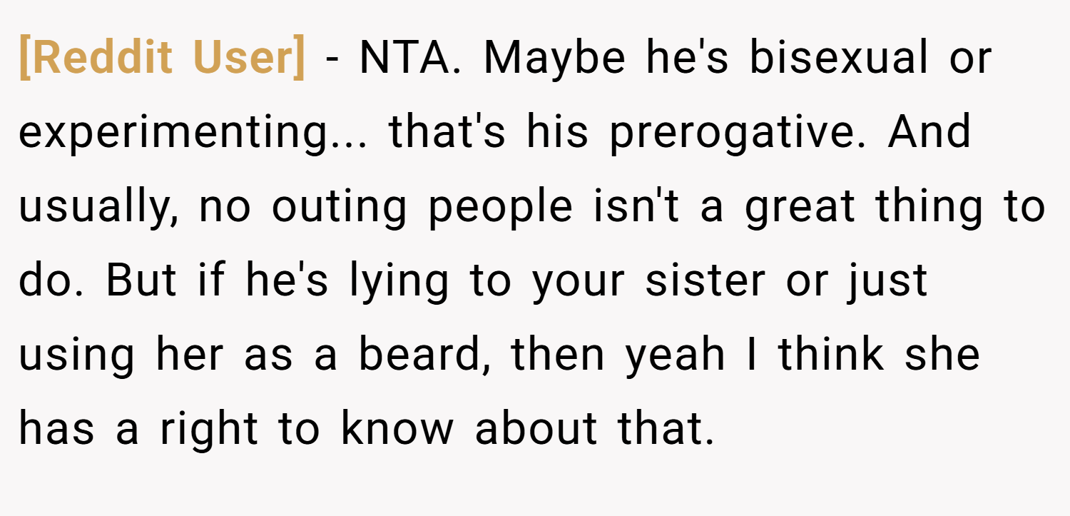 [Reddit User] − NTA. Maybe he's bisexual or experimenting... that's his prerogative. And usually, no outing people isn't a great thing to do. But if he's lying to your sister or just using her as a beard, then yeah I think she has a right to know about that.