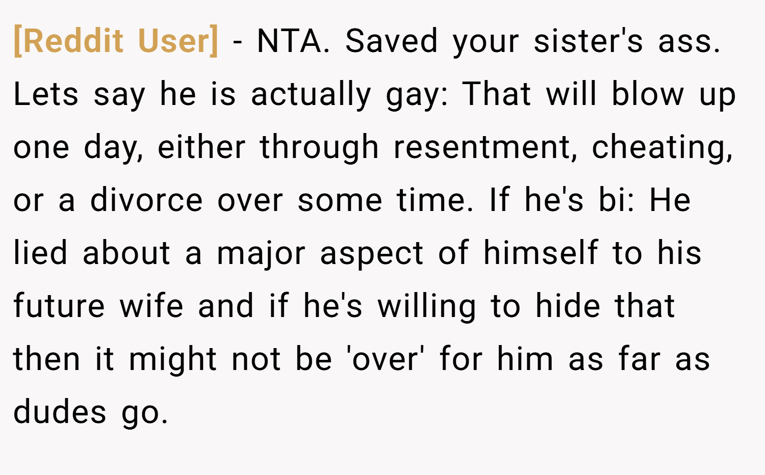 [Reddit User] − NTA. Saved your sister's ass. Lets say he is actually gay: That will blow up one day, either through resentment, cheating, or a divorce over some time. If he's bi: He lied about a major aspect of himself to his future wife and if he's willing to hide that then it might not be 'over' for him as far as dudes go.