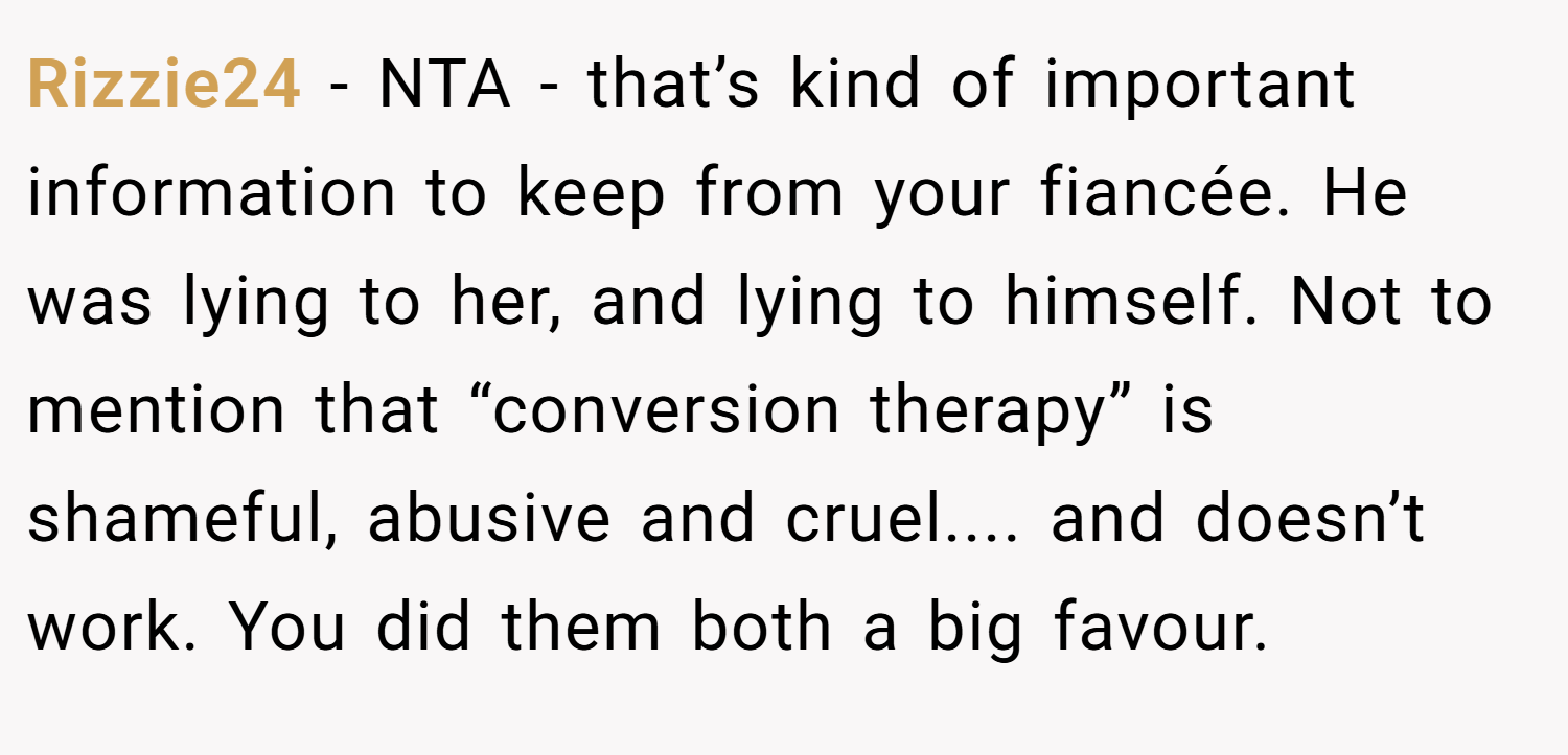 Rizzie24 − NTA - that’s kind of important information to keep from your fiancée. He was lying to her, and lying to himself. Not to mention that “conversion therapy” is shameful, abusive and cruel.... and doesn’t work. You did them both a big favour.