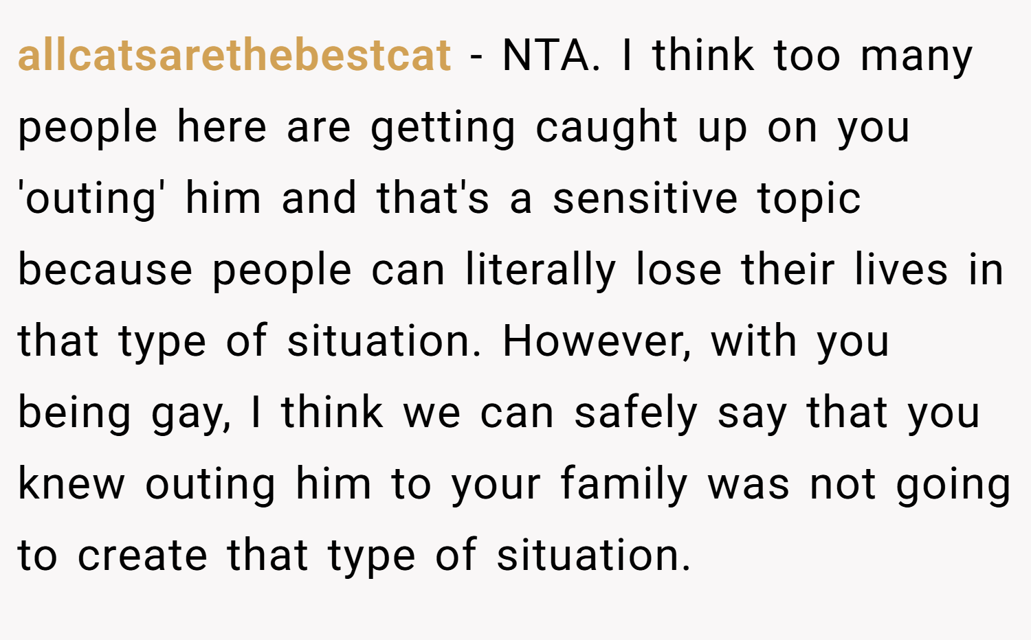 allcatsarethebestcat − NTA. I think too many people here are getting caught up on you 'outing' him and that's a sensitive topic because people can literally lose their lives in that type of situation. However, with you being gay, I think we can safely say that you knew outing him to your family was not going to create that type of situation.