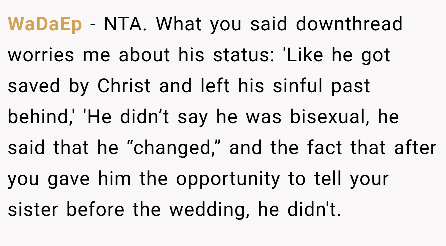 WaDaEp − NTA. What you said downthread worries me about his status: 'Like he got saved by Christ and left his sinful past behind,' 'He didn’t say he was bisexual, he said that he “changed,” and the fact that after you gave him the opportunity to tell your sister before the wedding, he didn't.