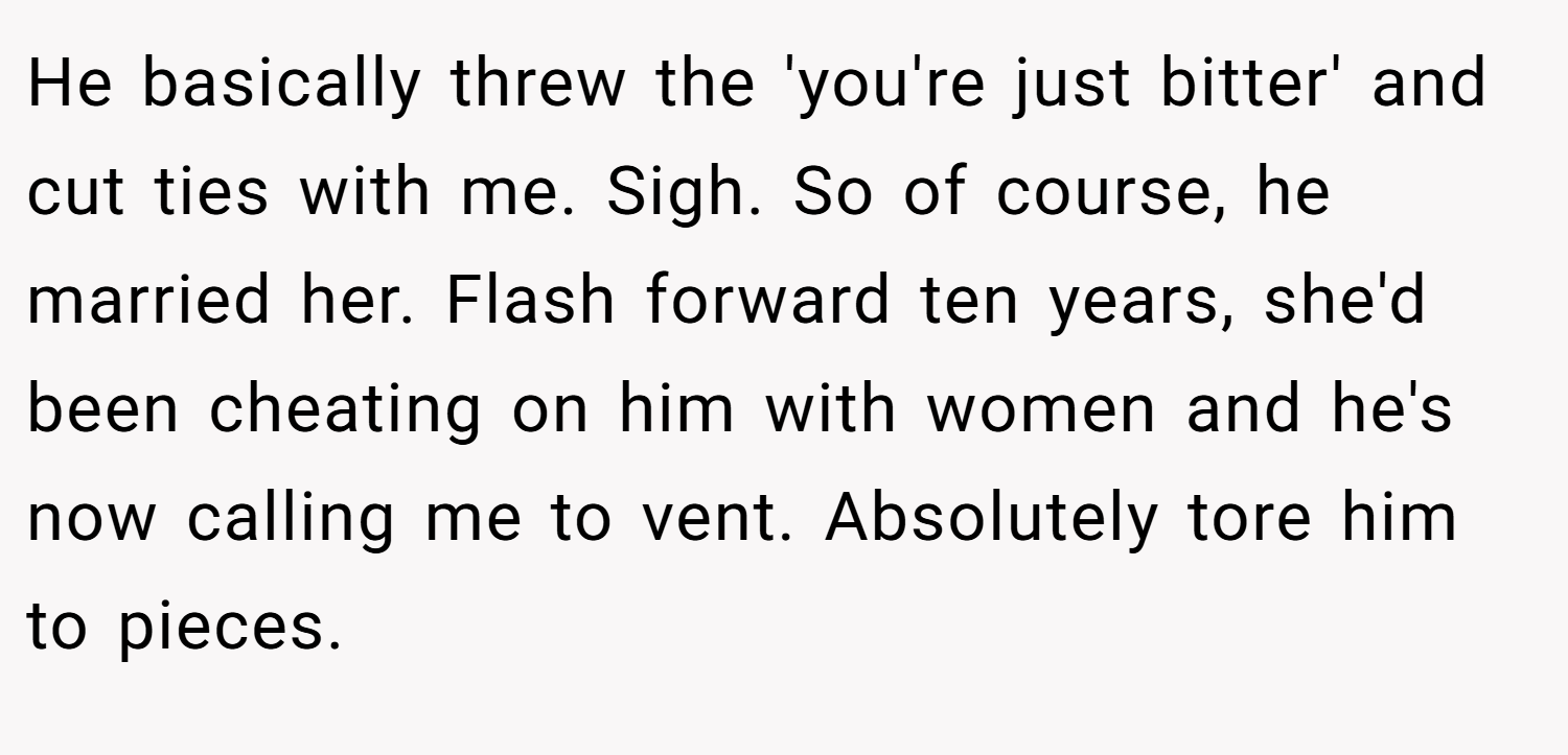 He basically threw the 'you're just bitter' and cut ties with me. Sigh. So of course, he married her. Flash forward ten years, she'd been cheating on him with women and he's now calling me to vent. Absolutely tore him to pieces.