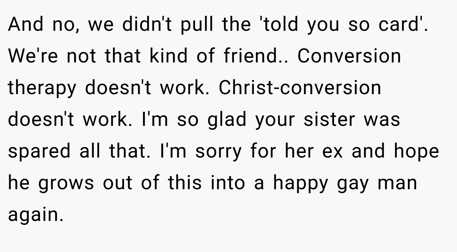 And no, we didn't pull the 'told you so card'. We're not that kind of friend.. Conversion therapy doesn't work. Christ-conversion doesn't work. I'm so glad your sister was spared all that. I'm sorry for her ex and hope he grows out of this into a happy gay man again.