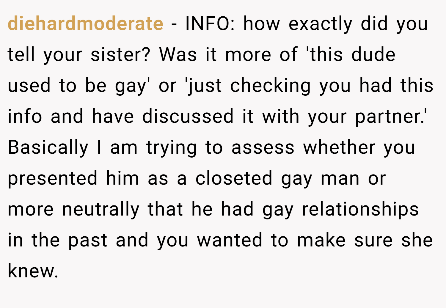 diehardmoderate − INFO: how exactly did you tell your sister? Was it more of 'this dude used to be gay' or 'just checking you had this info and have discussed it with your partner.' Basically I am trying to assess whether you presented him as a closeted gay man or more neutrally that he had gay relationships in the past and you wanted to make sure she knew.