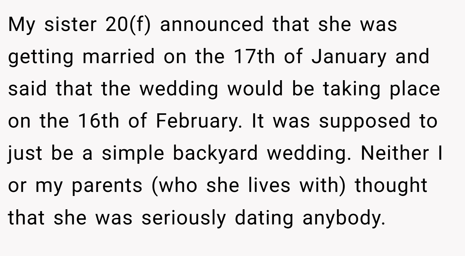 My sister 20(f) announced that she was getting married on the 17th of January and said that the wedding would be taking place on the 16th of February. It was supposed to just be a simple backyard wedding. Neither I or my parents (who she lives with) thought that she was seriously dating anybody.