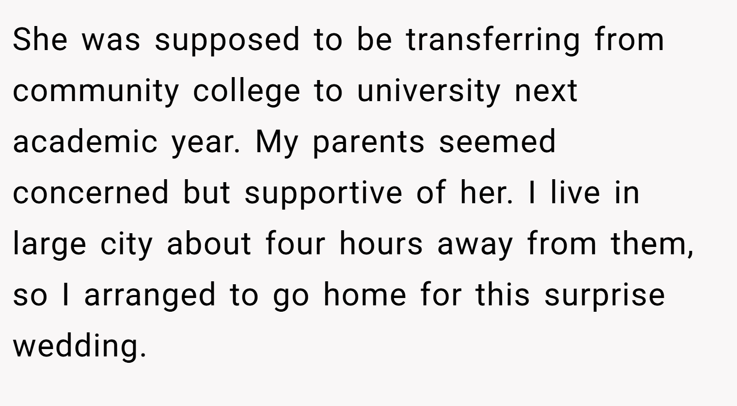 She was supposed to be transferring from community college to university next academic year. My parents seemed concerned but supportive of her. I live in large city about four hours away from them, so I arranged to go home for this surprise wedding.