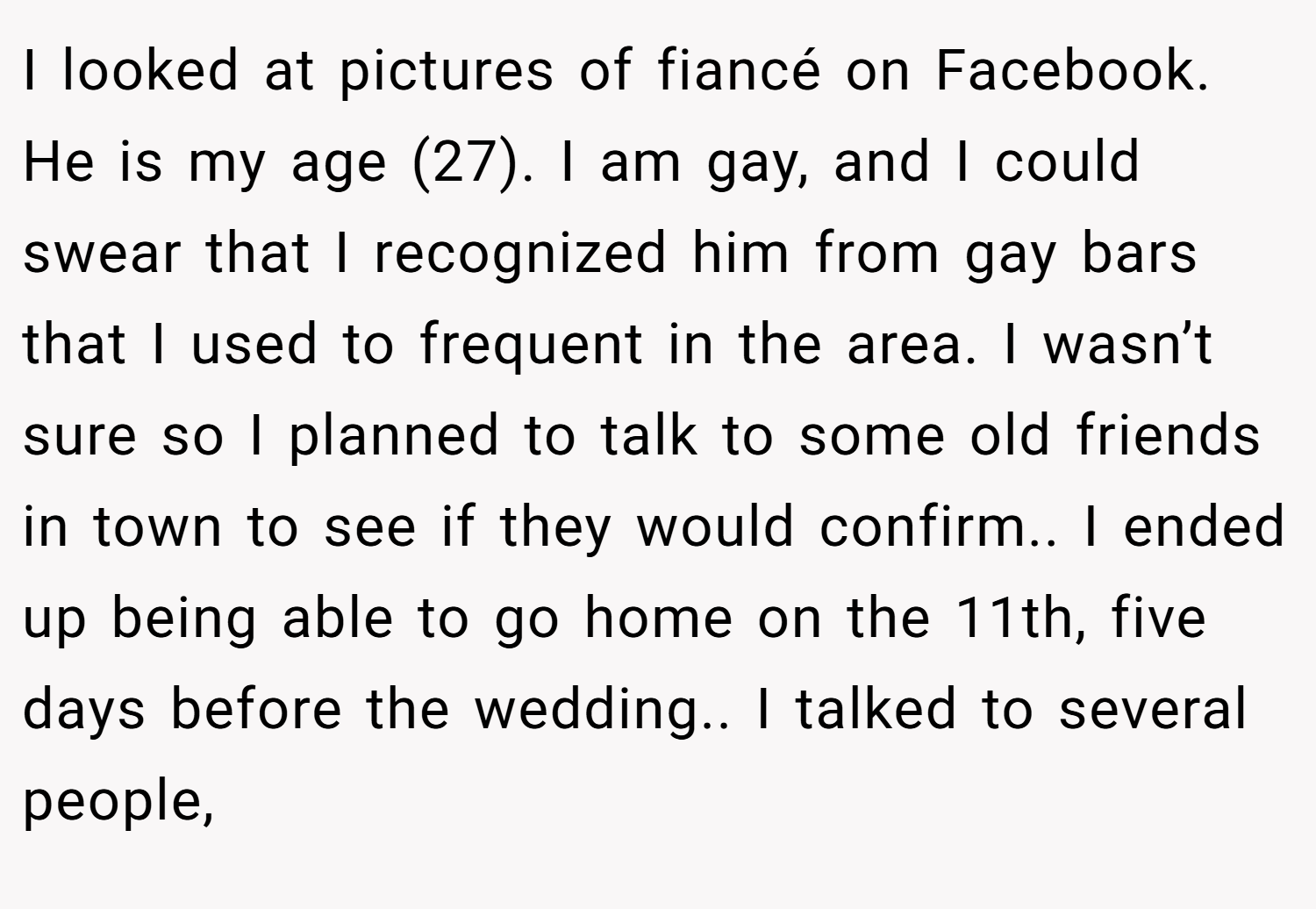 I looked at pictures of fiancé on Facebook. He is my age (27). I am gay, and I could swear that I recognized him from gay bars that I used to frequent in the area. I wasn’t sure so I planned to talk to some old friends in town to see if they would confirm.. I ended up being able to go home on the 11th, five days before the wedding.. I talked to several people,