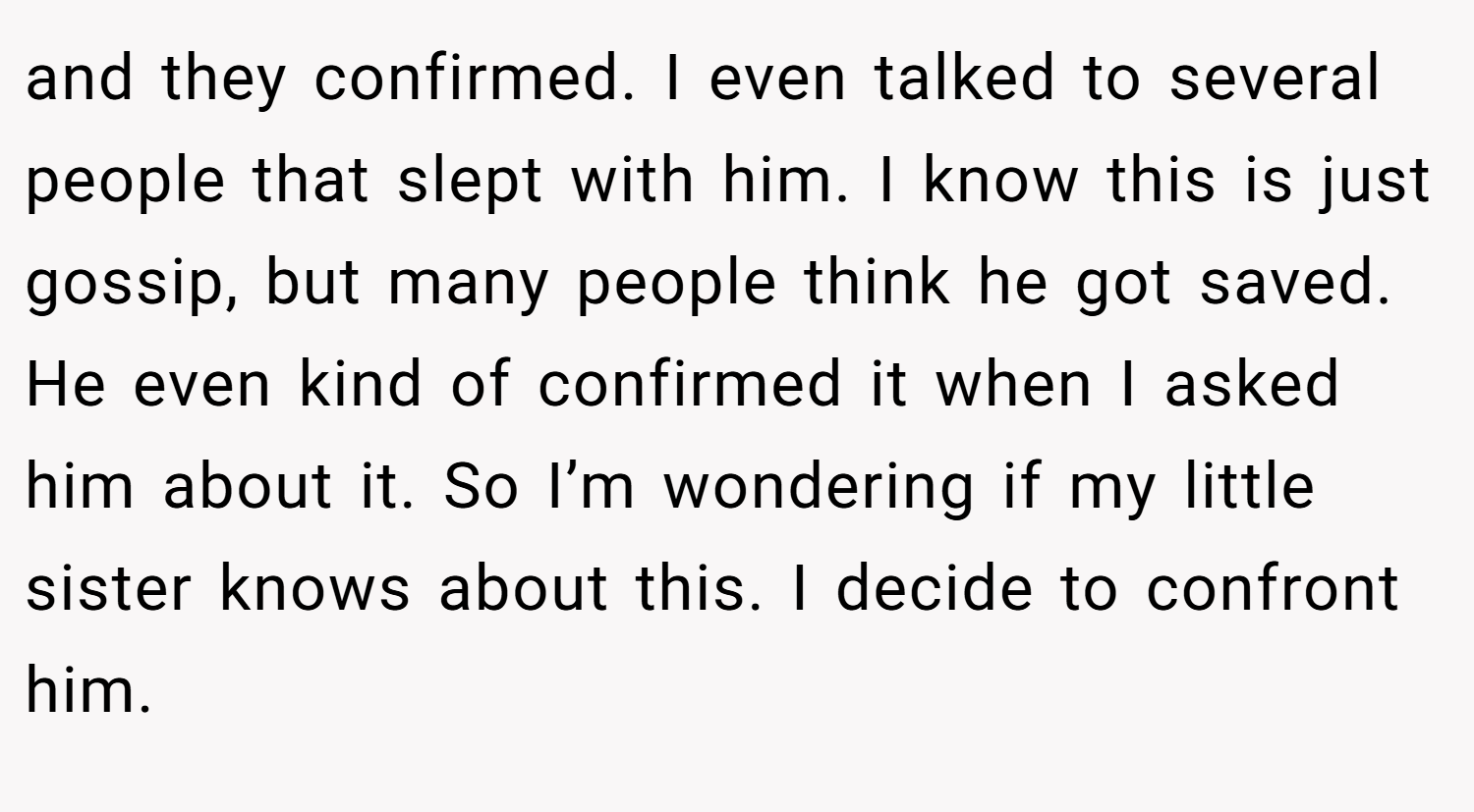 and they confirmed. I even talked to several people that slept with him. I know this is just gossip, but many people think he got saved. He even kind of confirmed it when I asked him about it. So I’m wondering if my little sister knows about this. I decide to confront him.