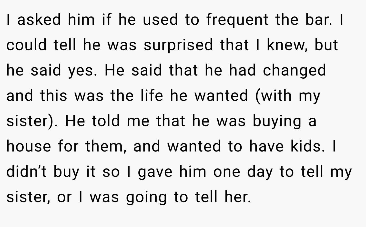 I asked him if he used to frequent the bar. I could tell he was surprised that I knew, but he said yes. He said that he had changed and this was the life he wanted (with my sister). He told me that he was buying a house for them, and wanted to have kids. I didn’t buy it so I gave him one day to tell my sister, or I was going to tell her.