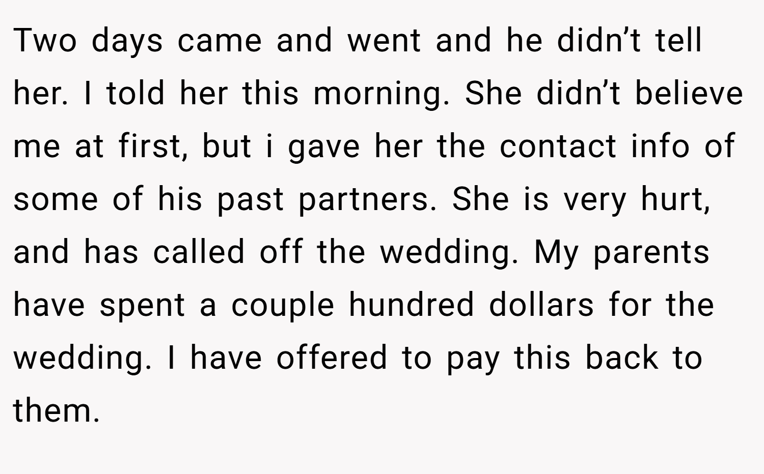 Two days came and went and he didn’t tell her. I told her this morning. She didn’t believe me at first, but i gave her the contact info of some of his past partners. She is very hurt, and has called off the wedding. My parents have spent a couple hundred dollars for the wedding. I have offered to pay this back to them.