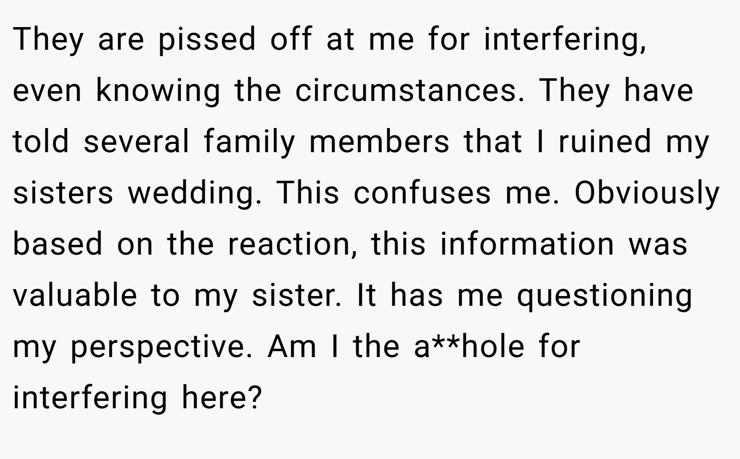 They are pissed off at me for interfering, even knowing the circumstances. They have told several family members that I ruined my sisters wedding. This confuses me. Obviously based on the reaction, this information was valuable to my sister. It has me questioning my perspective. Am I the a**hole for interfering here?