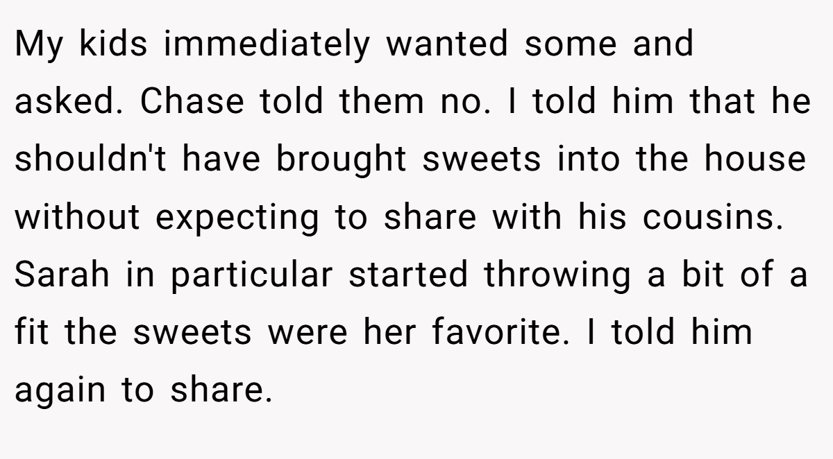 My kids immediately wanted some and asked. Chase told them no. I told him that he shouldn't have brought sweets into the house without expecting to share with his cousins. Sarah in particular started throwing a bit of a fit the sweets were her favorite. I told him again to share.