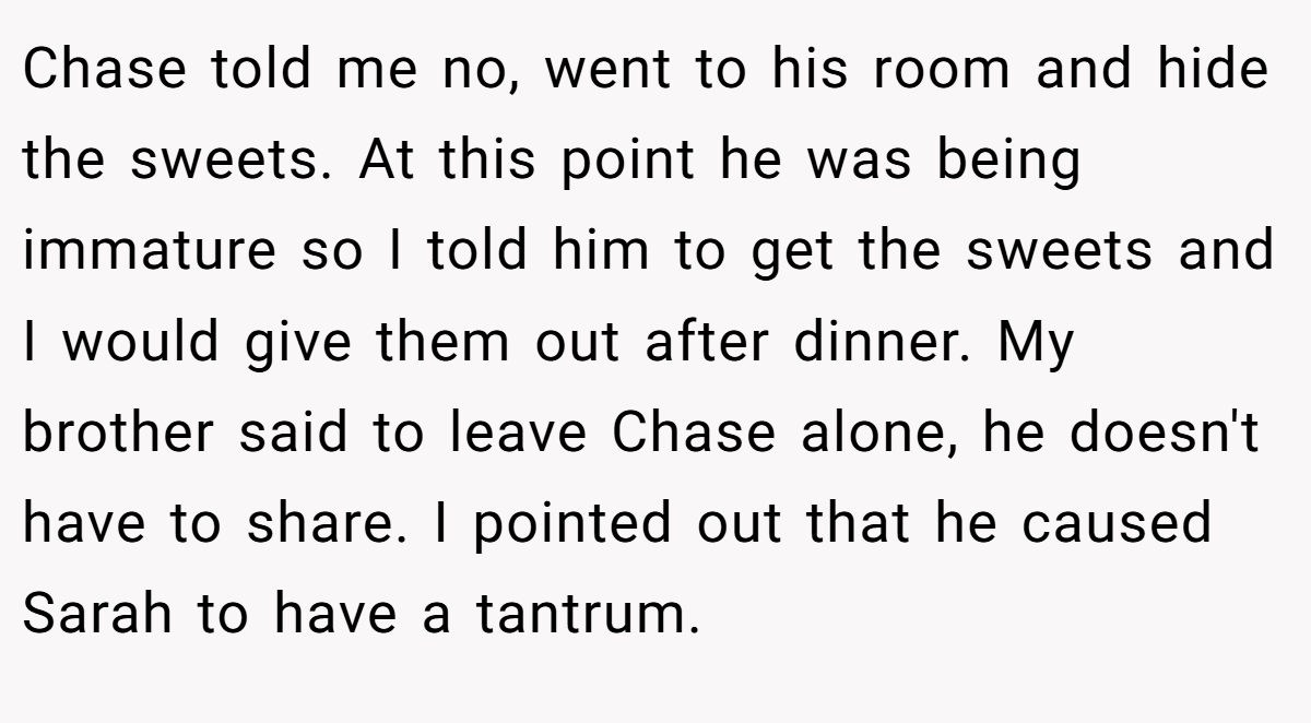 Chase told me no, went to his room and hide the sweets. At this point he was being immature so I told him to get the sweets and I would give them out after dinner. My brother said to leave Chase alone, he doesn't have to share. I pointed out that he caused Sarah to have a tantrum.