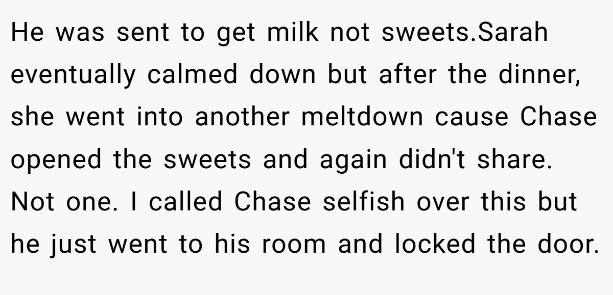 He was sent to get milk not sweets.Sarah eventually calmed down but after the dinner, she went into another meltdown cause Chase opened the sweets and again didn't share. Not one. I called Chase selfish over this but he just went to his room and locked the door.