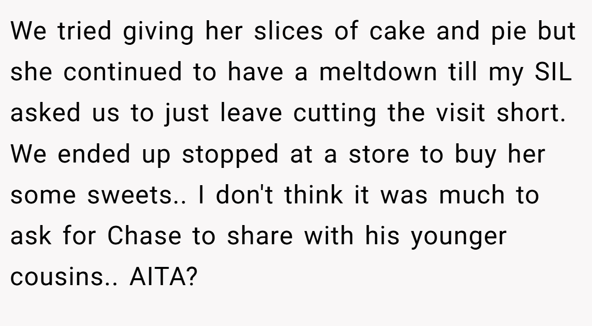 We tried giving her slices of cake and pie but she continued to have a meltdown till my SIL asked us to just leave cutting the visit short. We ended up stopped at a store to buy her some sweets.. I don't think it was much to ask for Chase to share with his younger cousins.. AITA?