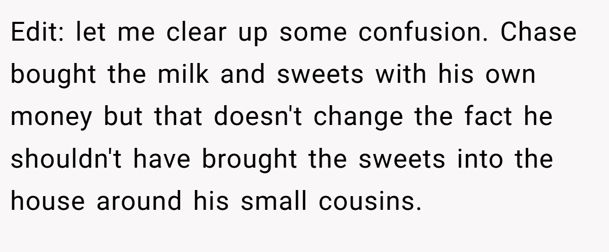 Edit: let me clear up some confusion. Chase bought the milk and sweets with his own money but that doesn't change the fact he shouldn't have brought the sweets into the house around his small cousins.