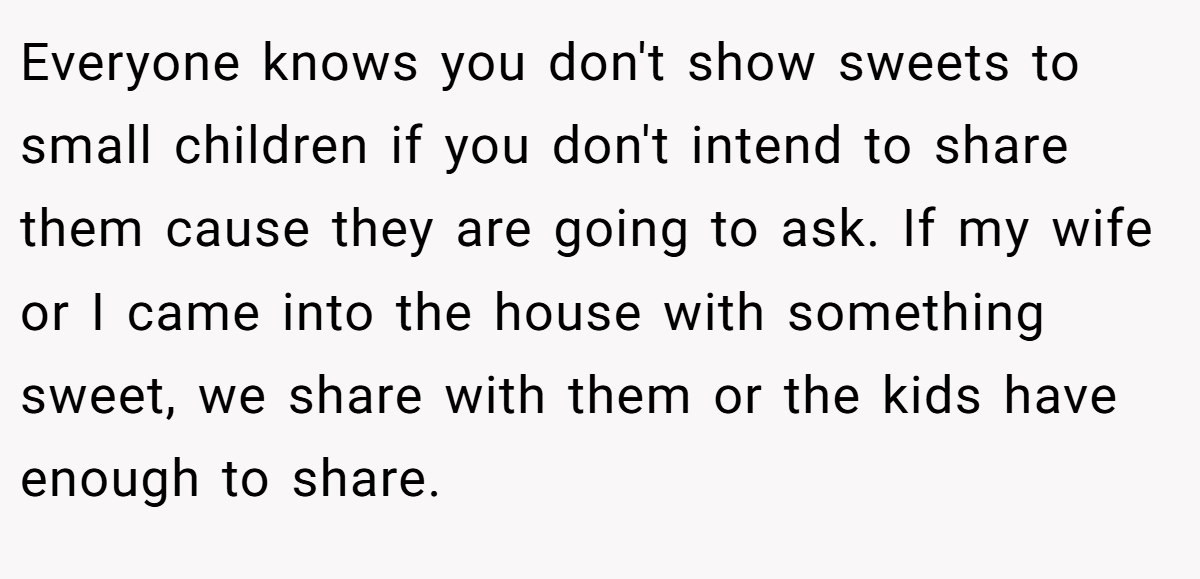 Everyone knows you don't show sweets to small children if you don't intend to share them cause they are going to ask. If my wife or I came into the house with something sweet, we share with them or the kids have enough to share.