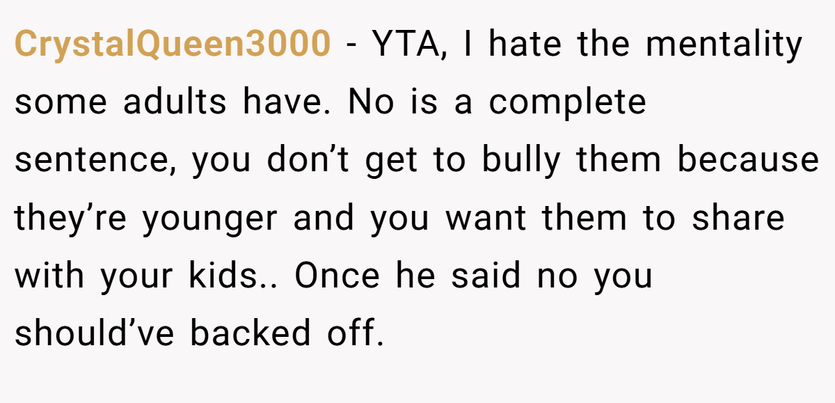 CrystalQueen3000 - YTA, I hate the mentality some adults have. No is a complete sentence, you don’t get to bully them because they’re younger and you want them to share with your kids.. Once he said no you should’ve backed off.