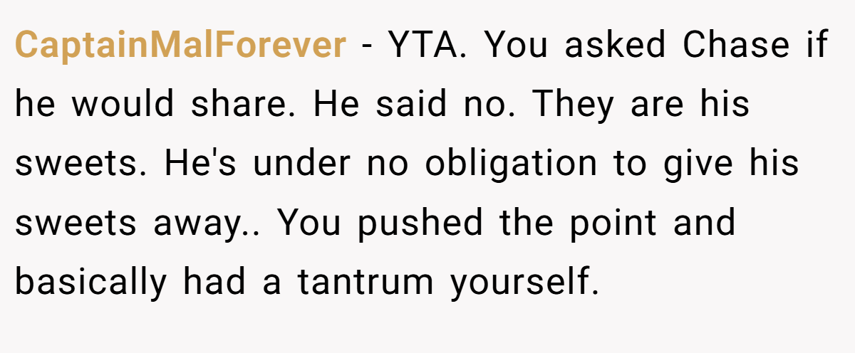 CaptainMalForever - YTA. You asked Chase if he would share. He said no. They are his sweets. He's under no obligation to give his sweets away.. You pushed the point and basically had a tantrum yourself.