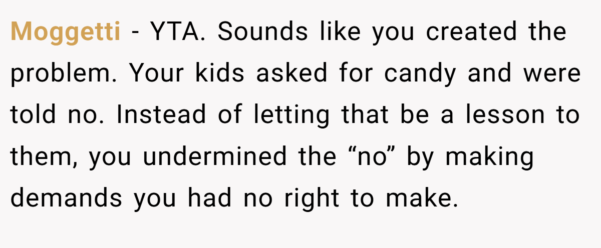 Moggetti - YTA. Sounds like you created the problem. Your kids asked for candy and were told no. Instead of letting that be a lesson to them, you undermined the “no” by making demands you had no right to make.