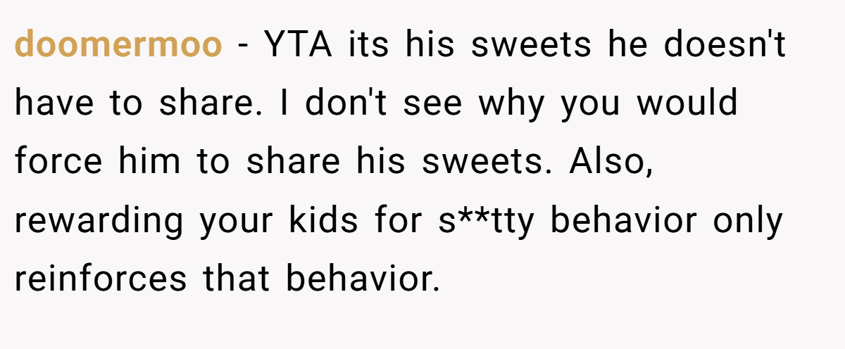 doomermoo - YTA its his sweets he doesn't have to share. I don't see why you would force him to share his sweets. Also, rewarding your kids for s**tty behavior only reinforces that behavior.