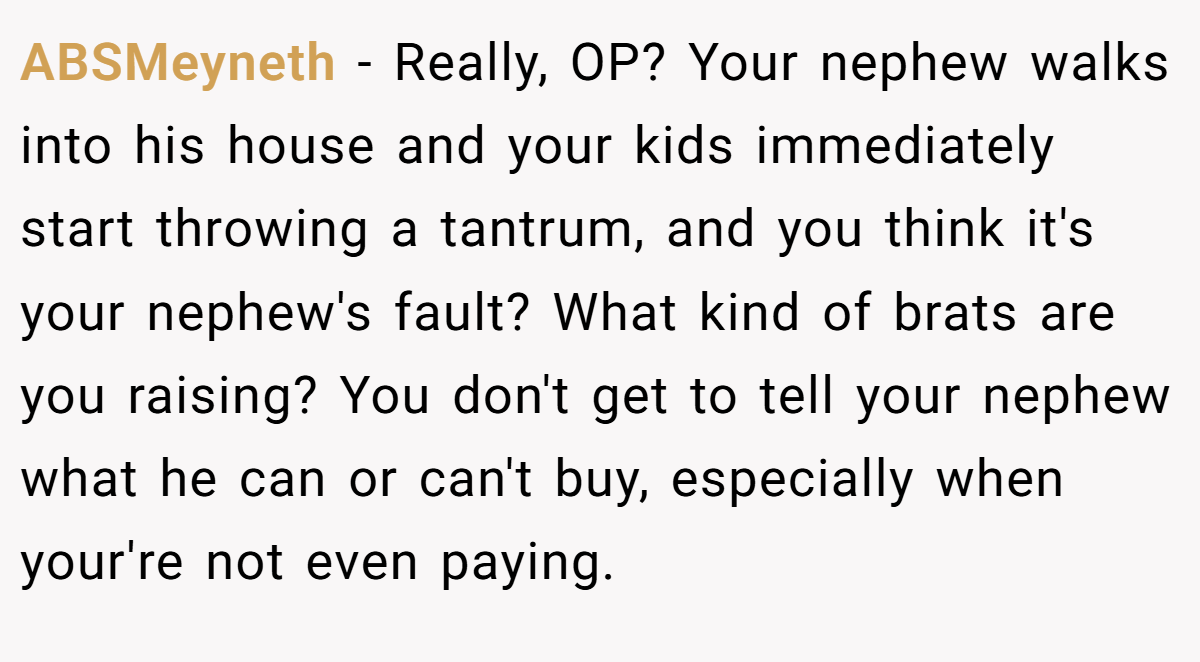 ABSMeyneth - Really, OP? Your nephew walks into his house and your kids immediately start throwing a tantrum, and you think it's your nephew's fault? What kind of brats are you raising? You don't get to tell your nephew what he can or can't buy, especially when your're not even paying.