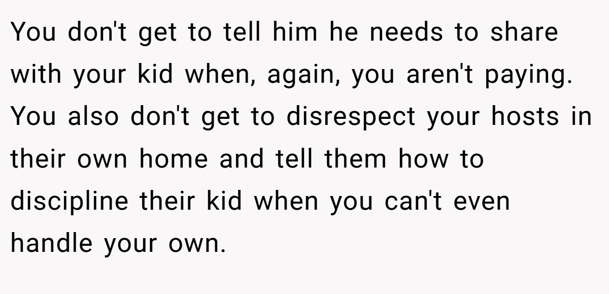 You don't get to tell him he needs to share with your kid when, again, you aren't paying. You also don't get to disrespect your hosts in their own home and tell them how to discipline their kid when you can't even handle your own.