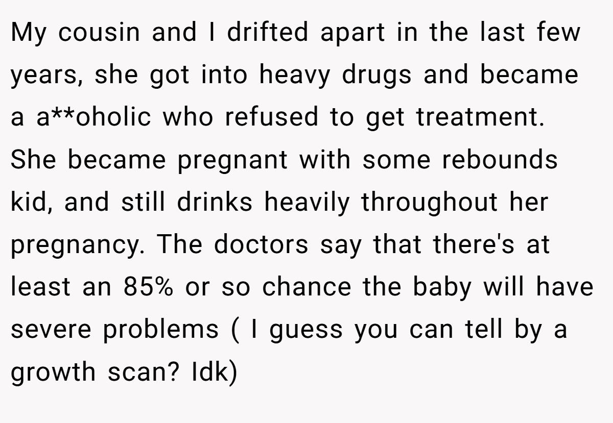 My cousin and I drifted apart in the last few years, she got into heavy drugs and became a a**oholic who refused to get treatment. She became pregnant with some rebounds kid, and still drinks heavily throughout her pregnancy. The doctors say that there's at least an 85% or so chance the baby will have severe problems ( I guess you can tell by a growth scan? Idk)