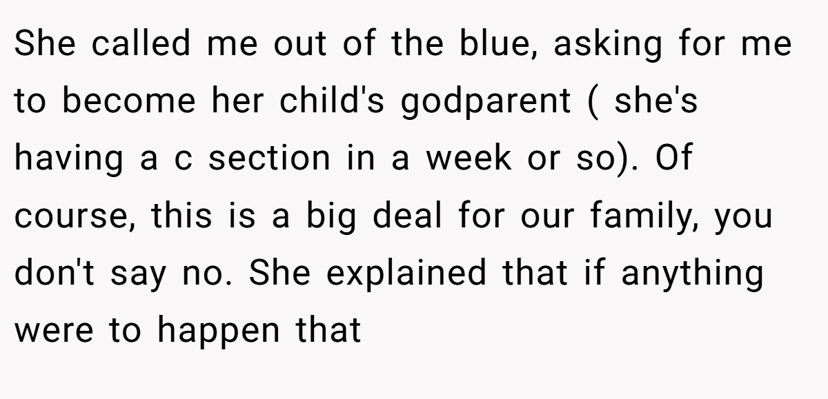 She called me out of the blue, asking for me to become her child's godparent ( she's having a c section in a week or so). Of course, this is a big deal for our family, you don't say no. She explained that if anything were to happen that