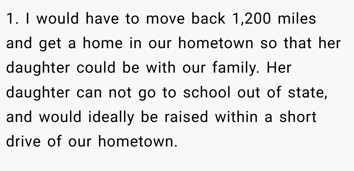 1. I would have to move back 1,200 miles and get a home in our hometown so that her daughter could be with our family. Her daughter can not go to school out of state, and would ideally be raised within a short drive of our hometown.