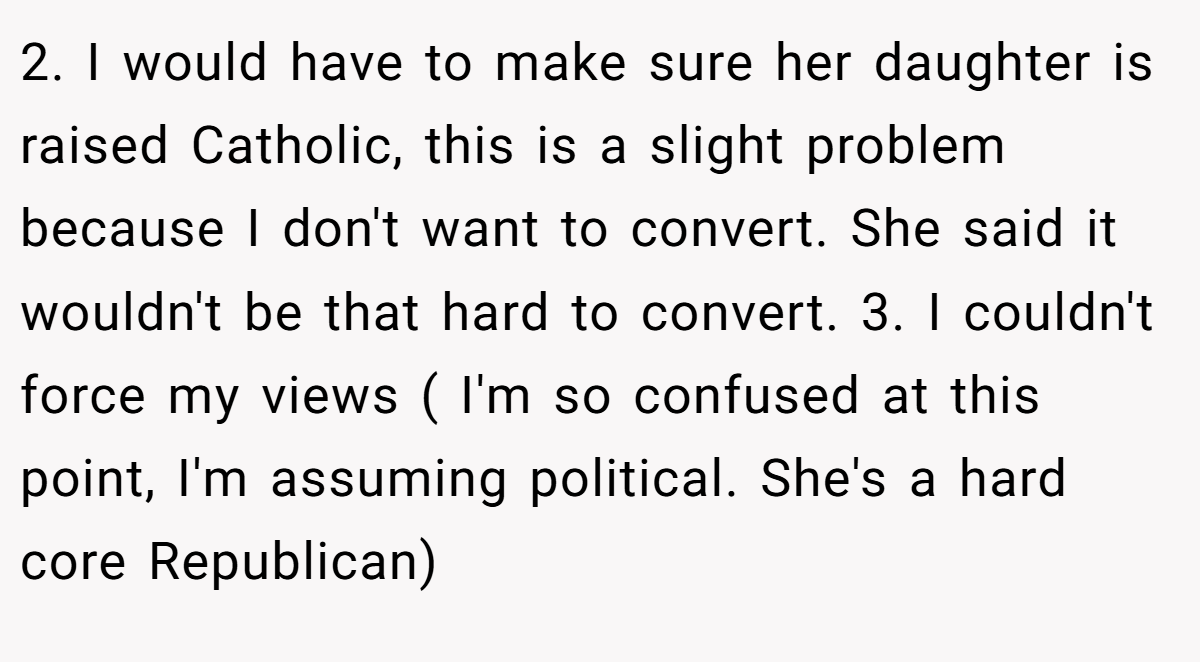 2. I would have to make sure her daughter is raised Catholic, this is a slight problem because I don't want to convert. She said it wouldn't be that hard to convert. 3. I couldn't force my views ( I'm so confused at this point, I'm assuming political. She's a hard core Republican)