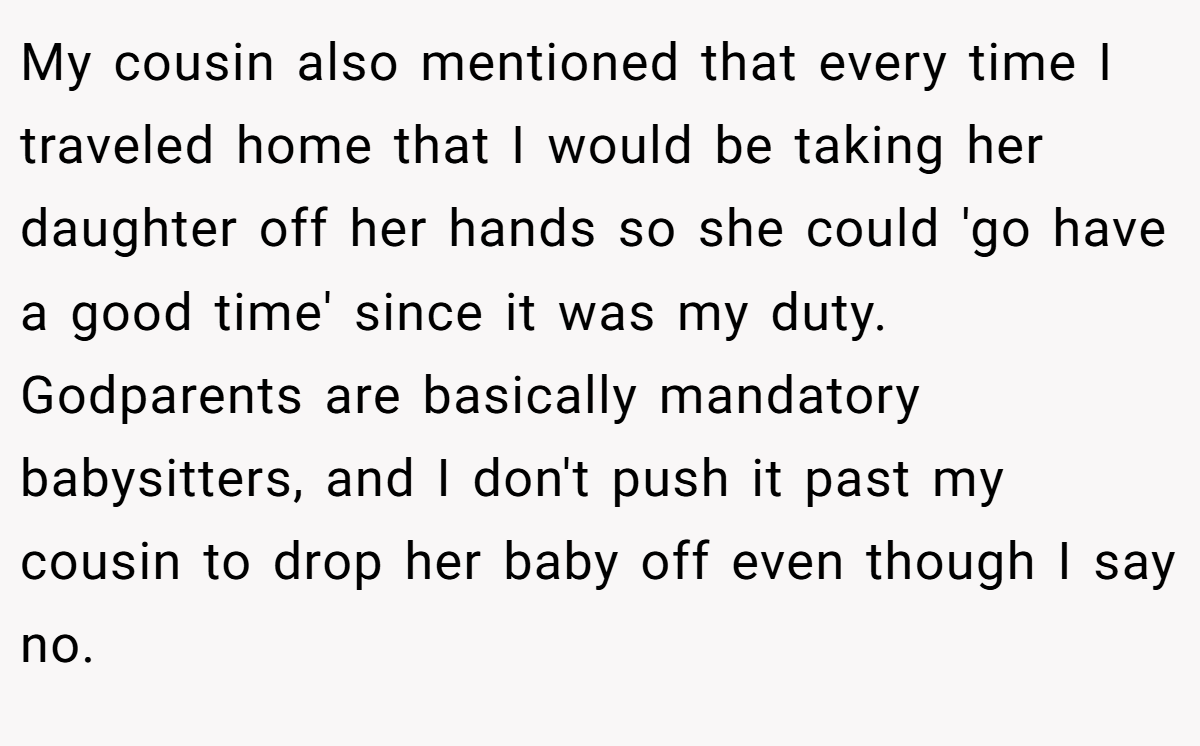 My cousin also mentioned that every time I traveled home that I would be taking her daughter off her hands so she could 'go have a good time' since it was my duty. Godparents are basically mandatory babysitters, and I don't push it past my cousin to drop her baby off even though I say no.