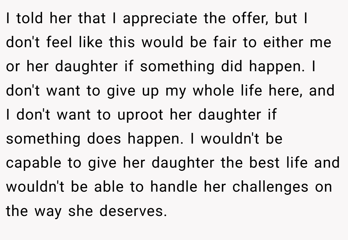 I told her that I appreciate the offer, but I don't feel like this would be fair to either me or her daughter if something did happen. I don't want to give up my whole life here, and I don't want to uproot her daughter if something does happen. I wouldn't be capable to give her daughter the best life and wouldn't be able to handle her challenges on the way she deserves.