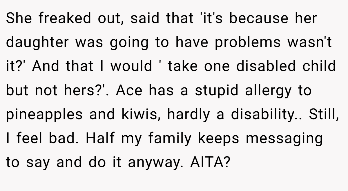 She freaked out, said that 'it's because her daughter was going to have problems wasn't it?' And that I would ' take one disabled child but not hers?'. Ace has a stupid allergy to pineapples and kiwis, hardly a disability.. Still, I feel bad. Half my family keeps messaging to say and do it anyway. AITA?