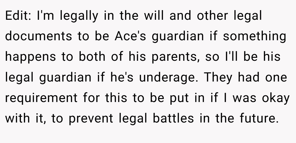 Edit: I'm legally in the will and other legal documents to be Ace's guardian if something happens to both of his parents, so I'll be his legal guardian if he's underage. They had one requirement for this to be put in if I was okay with it, to prevent legal battles in the future.