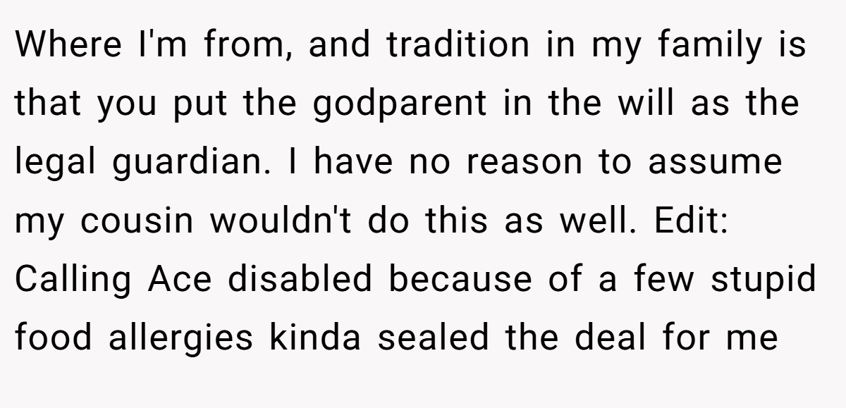 Where I'm from, and tradition in my family is that you put the godparent in the will as the legal guardian. I have no reason to assume my cousin wouldn't do this as well. Edit: Calling Ace disabled because of a few stupid food allergies kinda sealed the deal for me