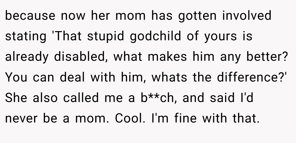 because now her mom has gotten involved stating 'That stupid godchild of yours is already disabled, what makes him any better? You can deal with him, whats the difference?' She also called me a b**ch, and said I'd never be a mom. Cool. I'm fine with that.