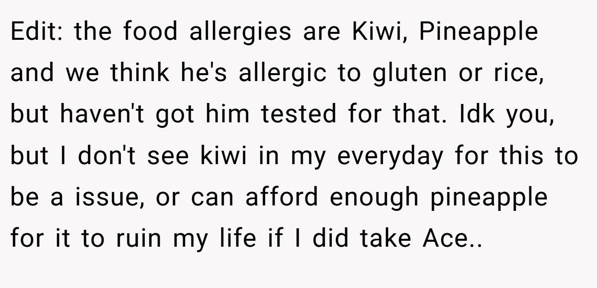 Edit: the food allergies are Kiwi, Pineapple and we think he's allergic to gluten or rice, but haven't got him tested for that. Idk you, but I don't see kiwi in my everyday for this to be a issue, or can afford enough pineapple for it to ruin my life if I did take Ace..