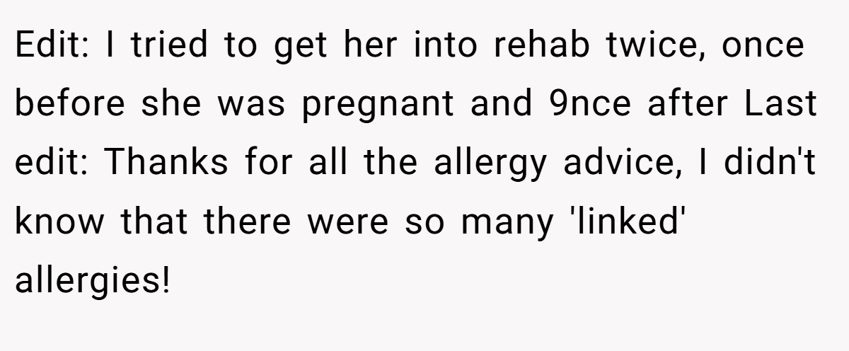 Edit: I tried to get her into rehab twice, once before she was pregnant and 9nce after Last edit: Thanks for all the allergy advice, I didn't know that there were so many 'linked' allergies!