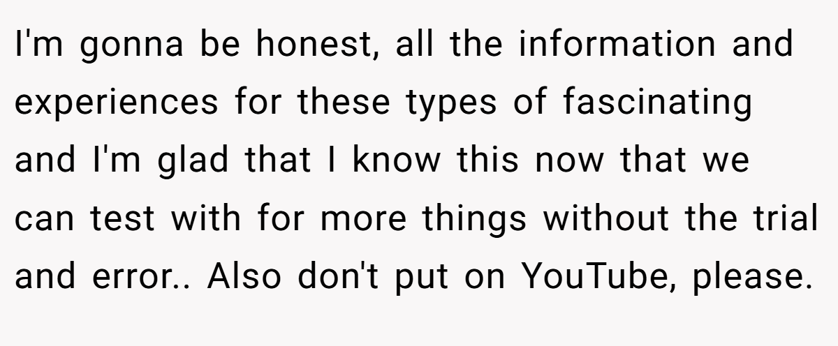 I'm gonna be honest, all the information and experiences for these types of fascinating and I'm glad that I know this now that we can test with for more things without the trial and error.. Also don't put on YouTube, please.