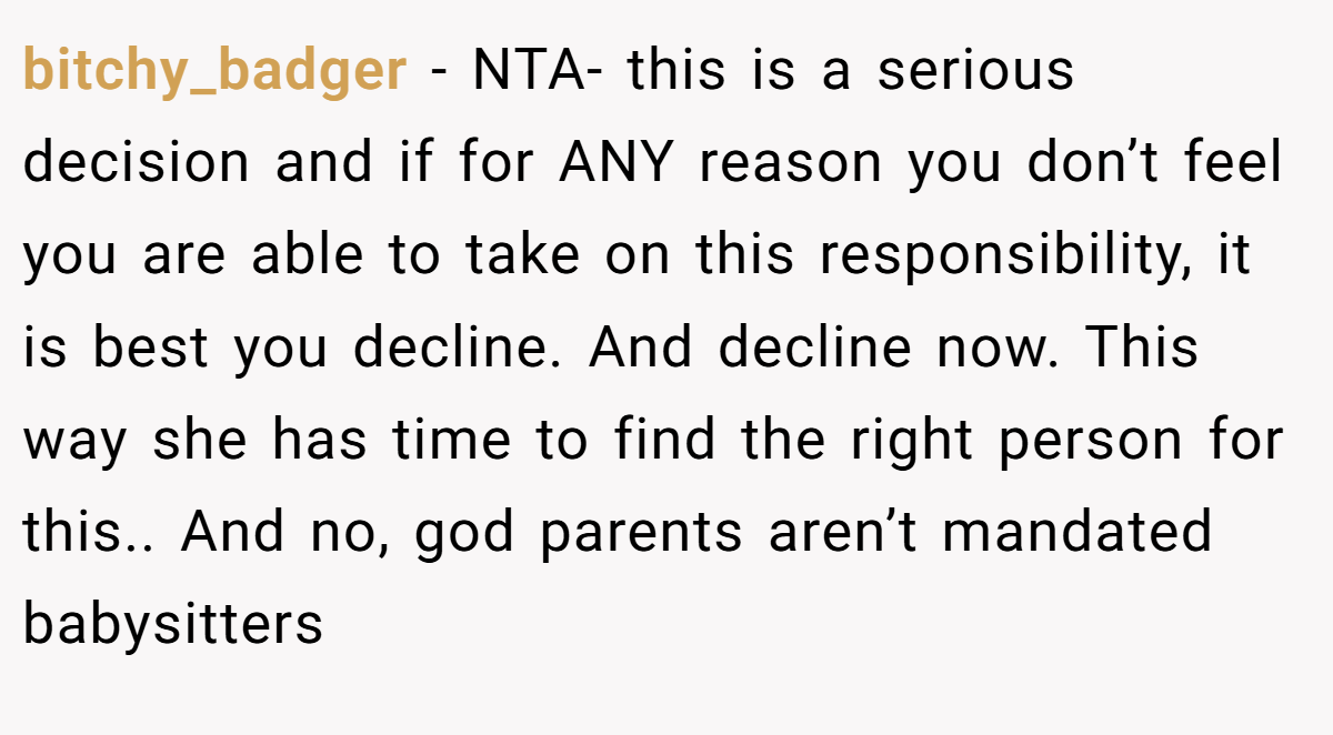 bitchy_badger - NTA- this is a serious decision and if for ANY reason you don’t feel you are able to take on this responsibility, it is best you decline. And decline now. This way she has time to find the right person for this.. And no, god parents aren’t mandated babysitters