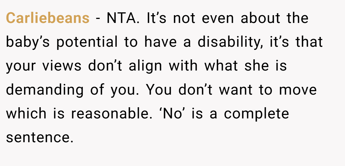 Carliebeans - NTA. It’s not even about the baby’s potential to have a disability, it’s that your views don’t align with what she is demanding of you. You don’t want to move which is reasonable. ‘No’ is a complete sentence.